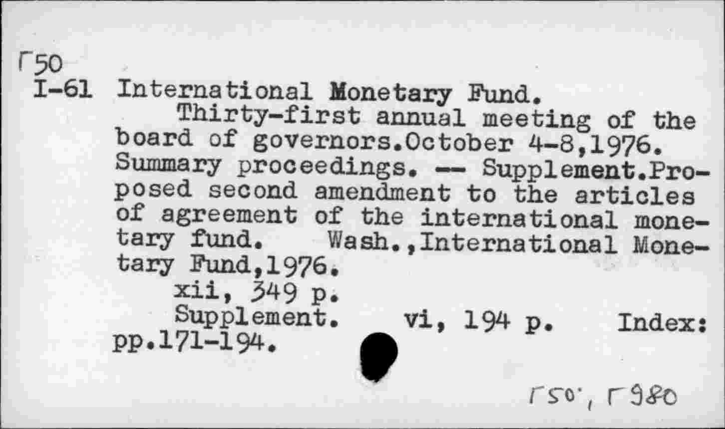 ﻿F 50
1-61 International Monetary Fund.
Thirty-first annual meeting of the board of governors.October 4-8,1976. Summary proceedings. — Supplement.Proposed second amendment to the articles of agreement of the international monetary fimd. Wash.,International Monetary Fund,1976.
xii, 349 p.
Supplement. vi, 194 p. Index: pp.171-194. A
rs“o-(